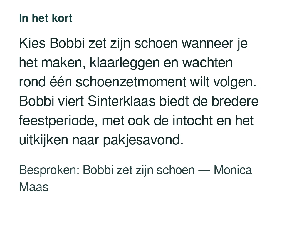 Kies Bobbi zet zijn schoen wanneer je het maken, klaarleggen en wachten rond één schoenzetmoment wilt volgen. Bobbi viert Sinterklaas biedt de bredere feestperiode, met ook de intocht en het uitkijken naar pakjesavond. Besproken: Bobbi zet zijn schoen — Monica Maas.