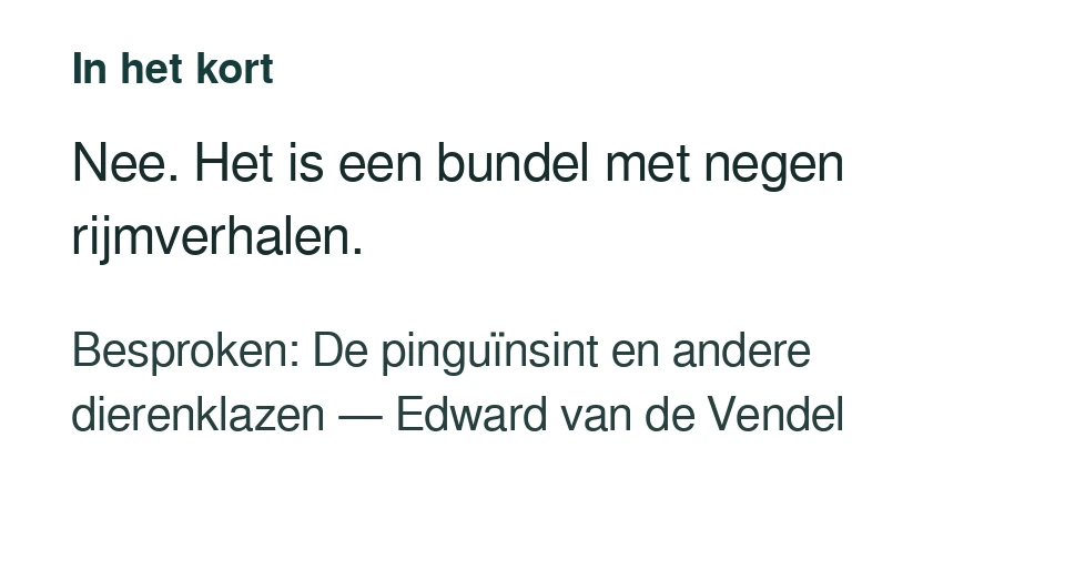 Nee. Het is een bundel met negen rijmverhalen. Besproken: De pinguïnsint en andere dierenklazen — Edward van de Vendel.
