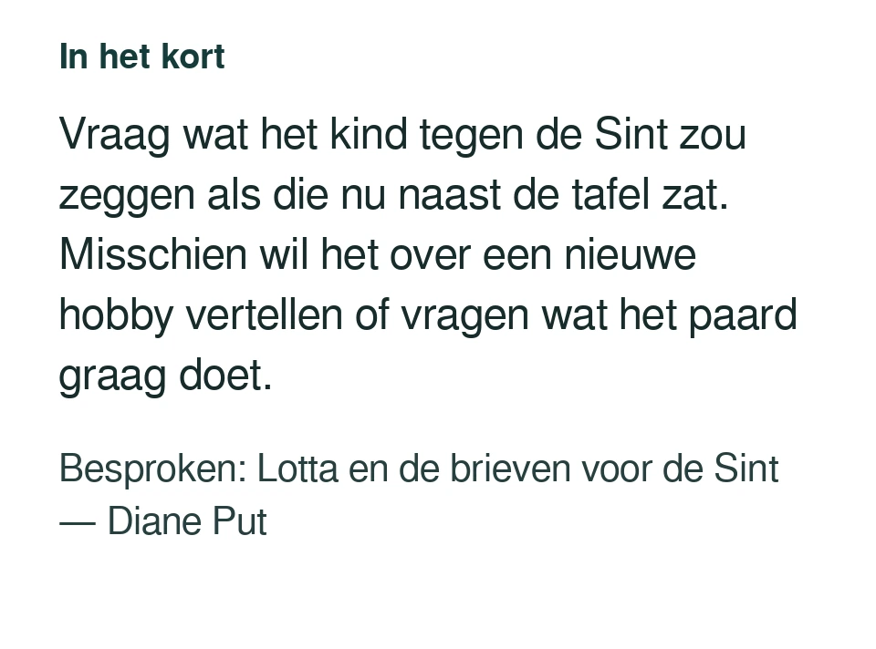 Vraag wat het kind tegen de Sint zou zeggen als die nu naast de tafel zat. Misschien wil het over een nieuwe hobby vertellen of vragen wat het paard graag doet. Besproken: Lotta en de brieven voor de Sint — Diane Put.