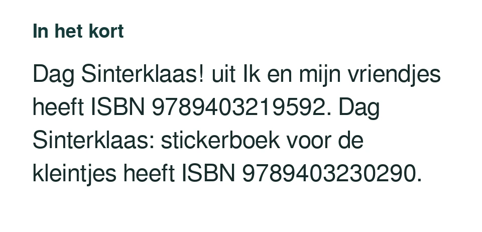 Dag Sinterklaas! uit Ik en mijn vriendjes heeft ISBN 9789403219592. Dag Sinterklaas: stickerboek voor de kleintjes heeft ISBN 9789403230290.