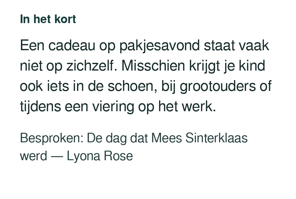 Een cadeau op pakjesavond staat vaak niet op zichzelf. Misschien krijgt je kind ook iets in de schoen, bij grootouders of tijdens een viering op het werk. Besproken: De dag dat Mees Sinterklaas werd — Lyona Rose.