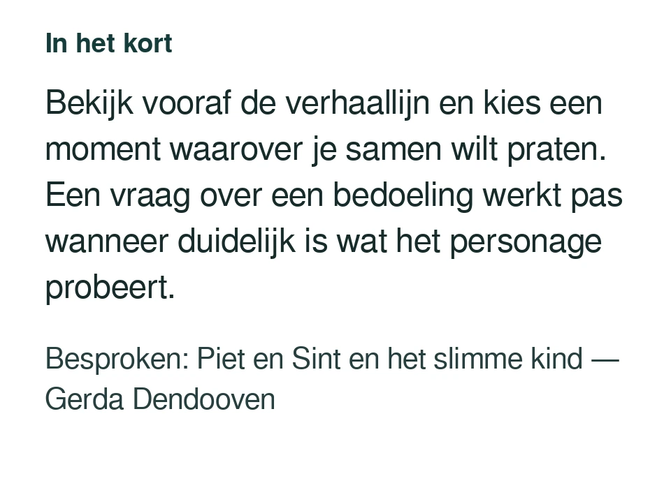 Bekijk vooraf de verhaallijn en kies een moment waarover je samen wilt praten. Een vraag over een bedoeling werkt pas wanneer duidelijk is wat het personage probeert. Besproken: Piet en Sint en het slimme kind — Gerda Dendooven.