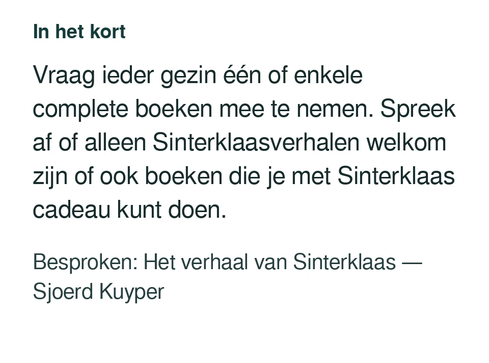 Vraag ieder gezin één of enkele complete boeken mee te nemen. Spreek af of alleen Sinterklaasverhalen welkom zijn of ook boeken die je met Sinterklaas cadeau kunt doen. Besproken: Het verhaal van Sinterklaas — Sjoerd Kuyper.