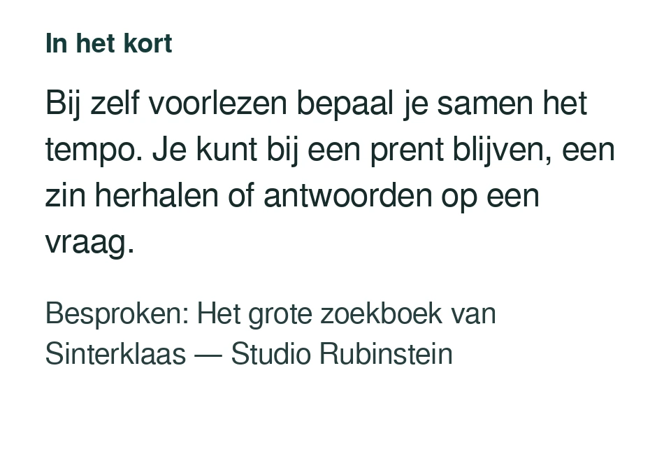 Bij zelf voorlezen bepaal je samen het tempo. Je kunt bij een prent blijven, een zin herhalen of antwoorden op een vraag. Besproken: Het grote zoekboek van Sinterklaas — Studio Rubinstein.