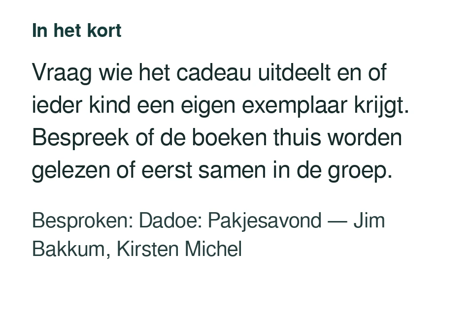 Vraag wie het cadeau uitdeelt en of ieder kind een eigen exemplaar krijgt. Bespreek of de boeken thuis worden gelezen of eerst samen in de groep. Besproken: Dadoe: Pakjesavond — Jim Bakkum, Kirsten Michel.