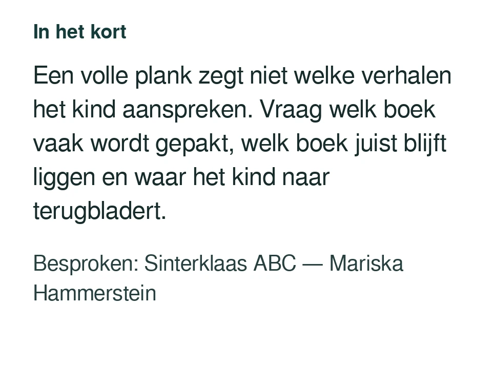 Een volle plank zegt niet welke verhalen het kind aanspreken. Vraag welk boek vaak wordt gepakt, welk boek juist blijft liggen en waar het kind naar terugbladert. Besproken: Sinterklaas ABC — Mariska Hammerstein.
