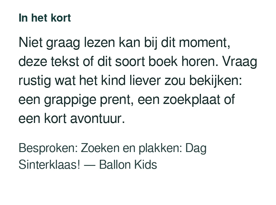Niet graag lezen kan bij dit moment, deze tekst of dit soort boek horen. Vraag rustig wat het kind liever zou bekijken: een grappige prent, een zoekplaat of een kort avontuur. Besproken: Zoeken en plakken: Dag Sinterklaas! — Ballon Kids.