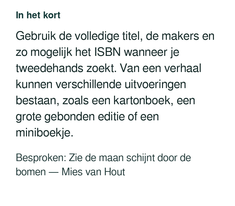 Gebruik de volledige titel, de makers en zo mogelijk het ISBN wanneer je tweedehands zoekt. Van een verhaal kunnen verschillende uitvoeringen bestaan, zoals een kartonboek, een grote gebonden editie of een miniboekje. Besproken: Zie de maan schijnt door de bomen — Mies van Hout.