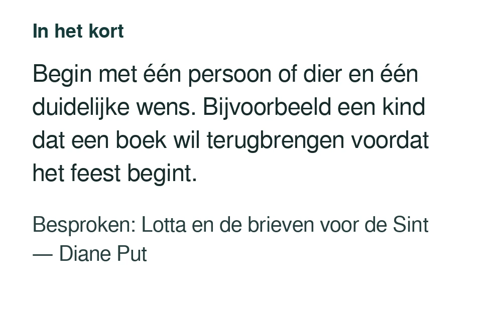 Begin met één persoon of dier en één duidelijke wens. Bijvoorbeeld een kind dat een boek wil terugbrengen voordat het feest begint. Besproken: Lotta en de brieven voor de Sint — Diane Put.